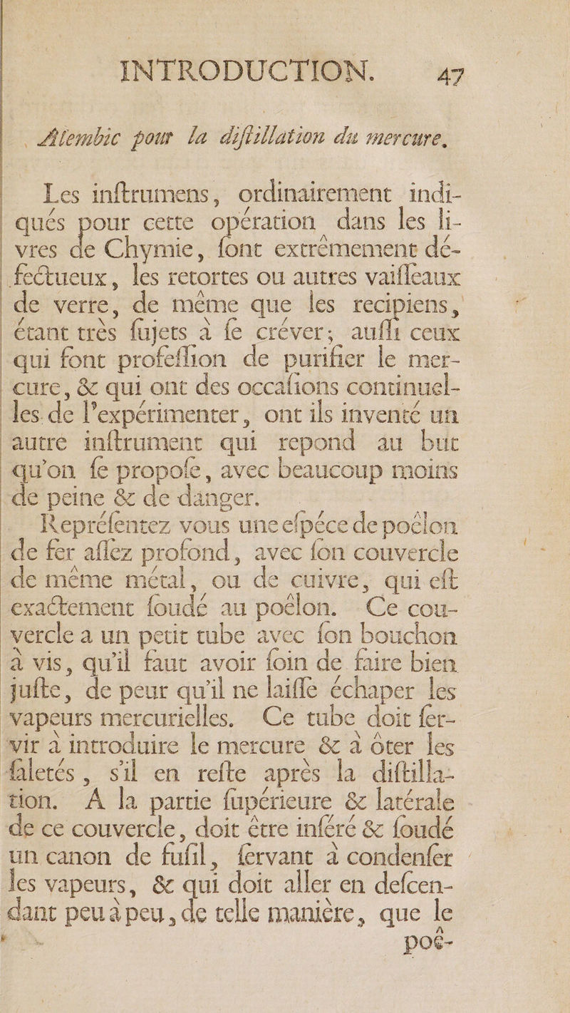 LAlembic pour la diftillation du mercure. Les inftrumens, ordinairement indi- qués pour cette opération dans les li- vres de Chymie, font extrémement dé- fectueux, les retortes ou autres vaifleaux de verre, de même que les recipiens, étant très fujets a fe créver; aufhi ceux qui font profefhon de purifier le mer- cure, &amp; qui ont des occafions continuel- les. de l’expérimenter, ont ils inventé un autre inftrument qui repond au but qu'on fe propole, avec beaucoup moins de peine &amp; de danger. i Repréfentez vous une efpéce de poclon de fer aflez profond, avec fon couvercle de même métal, ou de cuivre, qui eft exactement foudé au poélon. Ce cou- vercle a un petit tube avec fon bouchon à vis, qu'il faut avoir foin de faire bien jufte, de peur qu'il ne laiffe échaper les vapeurs mercurielles, Ce tube doit fer- wir à introduire le mercure &amp; à ôter les faletés , sil en refte après la diftilla: tion. A la partie fupérieure &amp; latérale - de ce couvercle, doit étre inféré &amp; foudé un canon de fufil, fervant à condenfer | les vapeurs, &amp; qui doit aller en defcen- dant peu a peu, de telle manière, que le Sy por-