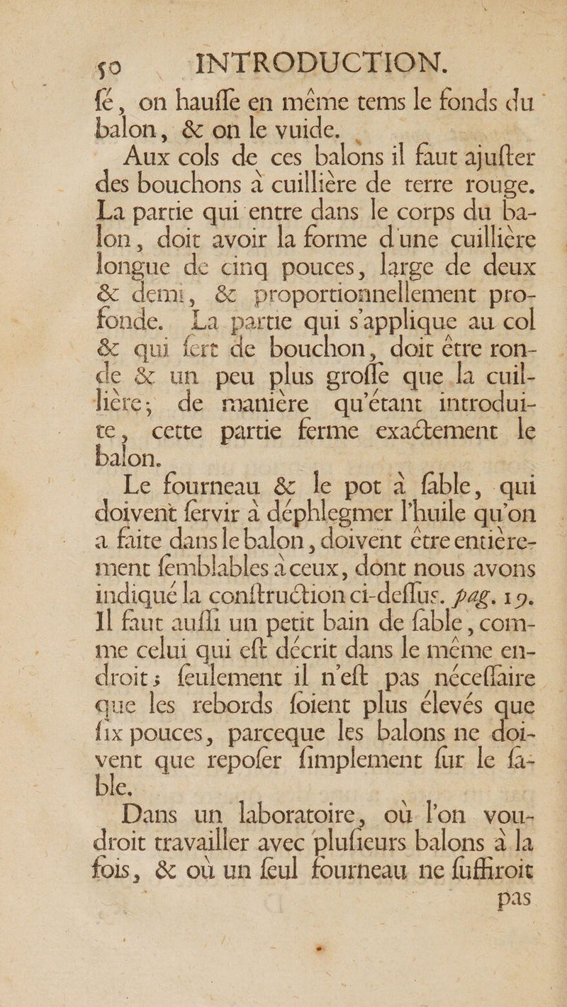 {é, on haufle en même tems le fonds du’ balon, & on le vuide. | Aux cols de ces balons il faut ajufter des bouchons à cuillière de terre rouge. La partie qui entre dans le corps du ba- lon, doit avoir la forme dune cuillière longue de cinq pouces, large de deux & demi, & proportionnellement pro- fonde. La parue qui s'applique au col & qui fert de bouchon, doit être ron- de & un peu plus grofle que la cuil- lière, de manière qu'étant introdui- te, cette partie ferme exactement le balon. ide Ae | | Le fourneau & le pot à fable, qui doivent fervir à déphlegmer l'huile qu'on a faite dans le balon , doivent étre entiere- ment femblables à ceux, dont nous avons indiqué la conftruction ci-deflus. pag. 10. Il faut audi un petit bain de fable, com- me celui qui eft décrit dans le meme en- droits feulement il n’eft pas néceflaire — que les rebords foient plus élevés que fix pouces, parceque les balons ne doi- vent que repofer fimplement fur le fa- le: Dans un laboratoire, où l’on vou- droit travailler avec plufieurs balons a la fois, & où un feul fourneau ne furoit pas