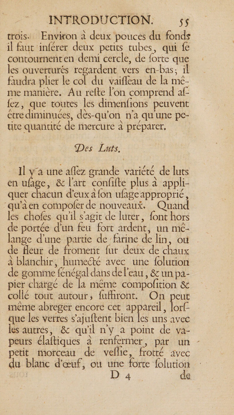 trois. Environ à deux pouces du fonds il faut inférer deux petits tubes, qui fe contournenten demi cercle, de forte que les ouverturés regardent vers en-bas; il faudra plier le col du vaiffeau de la mé- me manière. Au relte l’on comprend af- fez, que toutes les dimenfions peuvent etre diminuées, dés-qu’on n’a qu une pe- tite quantité de mercure à préparer. Des Luts. Il ya une aflez grande varicté de luts en ufage, &amp; l'arc confifte plus à appli- quer chacun d'eux a {on ufage approprié, ~qu’aen compofer de nouveaux. Quand les chofes qu'il s'agir de luter, font hors de portée dun feu fort ardent, un me- lange d'une partie de farine de lin, où de fleur de froment fur deux de chaux à blanchir, humeété avec une {olution de gomme fenégal dans de l’eau, &amp; un pa- pier chargé de la même compofition &amp; collé tout autour, fufhront. On peut même abreger encore cet appareil, lorf- que les verres s’ajuftent bien les uns avec les autres, &amp; qu'il n'y a point de va- peurs élaftiques à renfermer, par un petit morceau de vellic, frotté avec du blanc d'œuf, ou une forte folution - 103 D4. de
