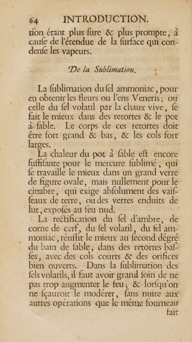 tion érant plus fare & plus prompte, à caufe de l'étendue de la furface qui con- denfe les vapeurs. | De la Sublimation. . : La fublimation du fel ammoniac , pour _en obtenir les fleurs ou lens Veneris: où celle du fel volatil par la chaux vive, fe fait le mieux dans des retortes & le pot a fable. Le corps de ces retortes doit étre fort grand & bas, & les cols fort _ datos: : Hie RRO Nh Fp GREG La chaleur du pot a fable eft encore fufifante pour le mercure fublimé, qui {e travaille le mieux dans un grand verre de figure ovale, mais nullement pour le cinabre, qui exige abfolument des vaif- feaux de terre, ou des verres enduits de lut,expofes au feu nud: 3 ._. La rectification du fel d’ambre, de corne de cerf, du fel volatil, du fel am- . moniac, réuilit le mieux au fecond dégré du bain de fable, dans des retortes baf- fes, avec des cols courts & des orifices bien ouverts. Dans la fublimation des _ felsvolatils, il faut avoir grand {foin de ne pas trop augmenter le feu; & lorfqu’on ne {cauroit le modérer, fans nuire aux autres opérations que le même Sais | ait