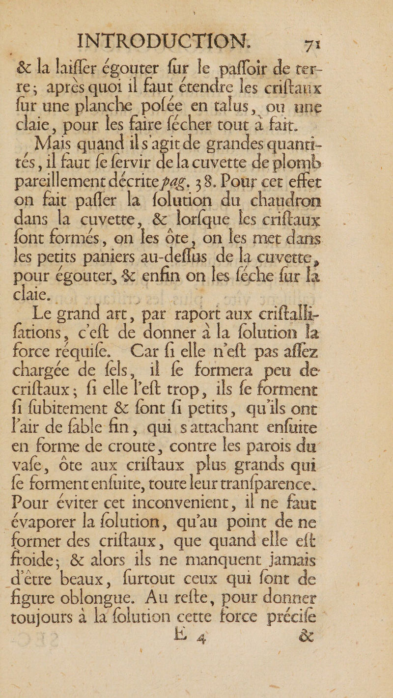 &amp; la hifler égouter fur le paffoir de ter- re; après quoi il faut étendre les criftanx fur une planche polée en talus, ou une claie, pour les faire fécher tout a fait. Mais quand ils'agit de grandes quanri- tés, il faut {e fervir ke la cuvette de plomb pareillement décrite pag. 38. Pour cet efter on fait pafler la folution du chaudron dans la cuvette, &amp; lorlque les criftaux _ font formés, on les ote, on les met dans les petits paniers au-deflus de la cuvette, pour égouter, &amp; enfin on les feche fur la clues. moasl eut ty mio _ Le grand art, par raport aux criftalli- fations, ceft de donner à la folution la force requife. Car fi elle n'eft pas aflez chargée de fels, il fe formera peu de criftaux; fi elle left trop, ils fe Pas fi fubitement &amp; font fi petits, qu'ils ont l'air de fable fin, qui sartachant enfuite en forme de croute, contre les parois du vafe, ote aux criftaux plus grands qui fe formentenfuite, toute leur tranfparence. Pour éviter cet inconvenient, il ne faut évaporer la folution, qu’au point de ne former des criftaux, que quand elle eft froide: &amp; alors ils ne manquent jamais d'être beaux, furtout ceux qui font de figure oblongue. Au refte, pour donner toujours à la folution cette force précife