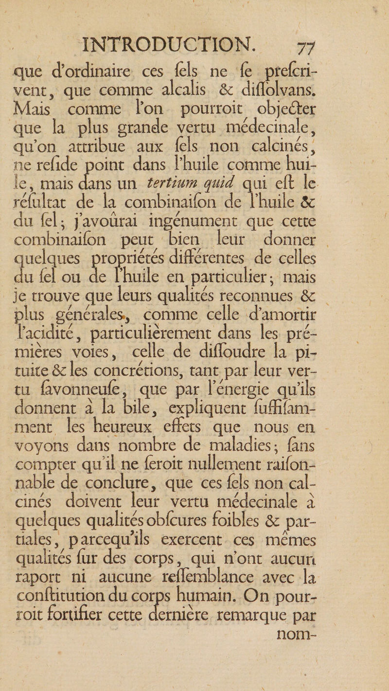 que d'ordinaire ces {els ne fe prefcri- vent, que comme alcalis & diflolvans. Mais comme lon pourroit objeéter que la plus grande vertu médecinale, qu'on attribue aux fels non calcinés, ne refide point dans l'huile comme hui- le, mais er un tertium quid qui eft le réfultat de la combinaifon de l'huile & du fel; javourai ingénument que cette combinaifon peut bien leur donner quelques propriétés différentes de celles du fel ou à l'huile en particulier; mais je trouve que leurs qualités reconnues & _ plus générales, comme celle d'amortir l'acidité, particulièrement dans les pré- mières voies, celle de difloudre la pi- tuite & les concrétions, tant par leur ver- tu favonneufe, que par l'énergie qu'ils donnent à la bile, expliquent fuffifam- ment les heureux effets que nous en © voyons dans nombre de maladies; fans compter qu'il ne feroit nullement raifon- nable de conclure, que ces fels non cal- cinés doivent leur vertu médecinale à . quelques qualités obfcures foibles & par- tiales, parcequ’ils exercent ces mêmes qualités fur des corps, qui n'ont aucun raport ni aucune reflemblance avec la conftitution du corps humain. On pour- roit fortifier cette ji Be remarque par | nom-