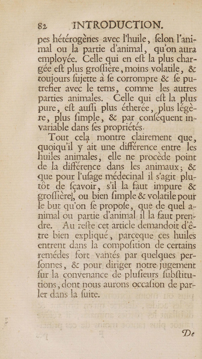 pes hétérogènes avec l'huile, felon l'ani- mal ou la partie d'animal, qu'on aura employée. Celle qui en eft la plus char- gée eft plus groflière, moins volatile, &amp; toujours fujette a fe corrompre &amp; fe pu- trefier avec le tems, comme les autres parties animales. Celle qui eft la plus pure, eft aufli plus étherce, plus lége- re, plus fimple, &amp; par conféquent in- variable dans {es propriétés. Tout cela montre clairement que, quoiqu'il y ait une différence entre les uies animales, elle ne procède point de la différence dans les animaux; &amp; que pour l’ufage médecinal il s'agit plu- tot de fcavoir, sil la faut impure &amp; groflicre}, ou bien fimple &amp; volatile pour le but qu’on fe propofe, que de quel a- nimal ou partie d’animal. il la faut pren- dre. Au refte cet article demandoit d’é- tre bien expliqué, parceque ces huiles entrent dans la compofition de certains remédes fort vantés par quelques per- fonnes, &amp; pour diriger notre jugement — fur la convenance de plufieurs fubftitu- tions , dont nous aurons occafion de par- ler dans la fuite. rae |