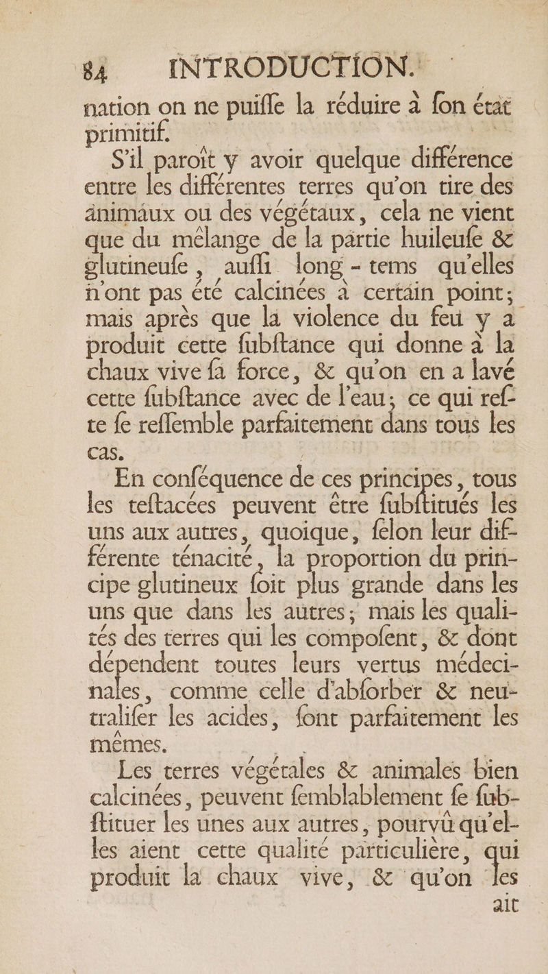 nation on ne puifle la réduire à fon état primitif. | à id Sil paroit y avoir quelque différence entre les différentes terres qu'on tire des änimaux ou des végétaux, cela ne vient que du mélange de la partie huileufe &amp; glutineufe , aufli long -tems qu'elles n'ont pas été calcinées a certäin point; mais après que la violence du feu y a produit cette fubftance qui donne à la chaux vive fa force, &amp; qu'on en a lavé cette fubftance avec de l'eau, ce qui ref te fe reflemble parfaitement dans tous les cas. | | En conféquence de ces principes, tous les teftacées peuvent être fubftitués les uns aux autres, quoique, felon leur dif- férente ténacité, la proportion du prin- cipe glutineux (oit plus grande dans les uns que dans les autres; mais les quali- tés des terres qui les compofent, &amp; dont dépendent toutes leurs vertus médeci- ble , comme celle d'abforber &amp; neu- tralifer les acides, font parfaitement les mêmes. + | Les terres végétales &amp; animales bien calcinées, peuvent femblablement fe fub- ftituer les unes aux autres, pourvü qu'el- les aient cette qualité particulière, qui produit la chaux vive, &amp; qu'on les | ait