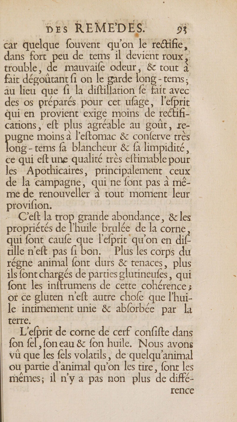 dx à Des REMEDES- 9? car quelque fouvent qu'on le rettifie, dans fort peu de tems il devient roux; trouble, de mauvaife odeur, &amp; tout à fair dégoütant fi on le garde long -tems; au lieu que fi la diftillation fe fait avec es os préparés pour cet ufage, l'efprit qui en provient exige moins de rectifi- cations, eft plus agréable au gout, re- ugne moins a l’eftomac &amp; conferve très ong-tems fa blancheur &amp; fa limpidité , ce qui eft une qualité très eftimable pour les Apothicaires, principalement ceux de la campagne, qui ne font pas à mé- me de renouveller à tout moment leur provifion. Creft la + grande abondance, &amp; les propriétés de l'huile brulée de la corne qui font caufe que l'efprit qu'on en dif- allé n'eft pas fi bon. Plus les corps du _régne animal font durs &amp; tenaces, plus _ils font chargés de parties glutineufes, qui font les inftrumens de cette cohérence ; | ot ce gluten neft autre chofe que l’hui- | le intimement unie &amp; abforbée par la | terre. | L’efprit de corne de cerf confifte dans | fon fel , fon eau &amp; fon huile. Nous avons | vu que les fels volatils, de quelqu’animal | ou partie d'animal qu’on les tire, {ont les memes; il n'y a pas non plus de diffé- | rence