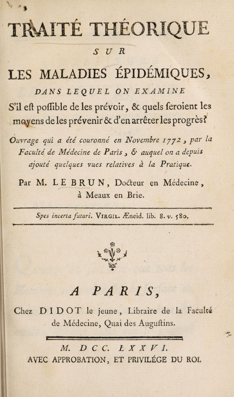 SUR LES MALADIES ÉPIDÉMIQUES, DANS LEQUEL ON EXAMINE S’il eft poffible de les prévoir, & quels feroient les moyens de les prévenir & d’en arrêter les progrès î Ouvrage qui a été couronné en 'Novembre ijy2 3 par la Faculté de Médecine de Paris & auquel on a depuis ajouté quelques vues relatives à la Pratique. Par M. LE BRUN, Doéteur en Médecine » à Meaux en Brie. Spes incerta futuri. Virgil. Æneid. lib. 8.1/. $80, © V *ljf® i A PARIS, Chez DI DOT le jeune. Libraire de la Faculté de Médecine, Quai des Auguftins. M. D C C. L X X F I. AVEC APPROBATION, ET PRIVILÈGE DU ROI.