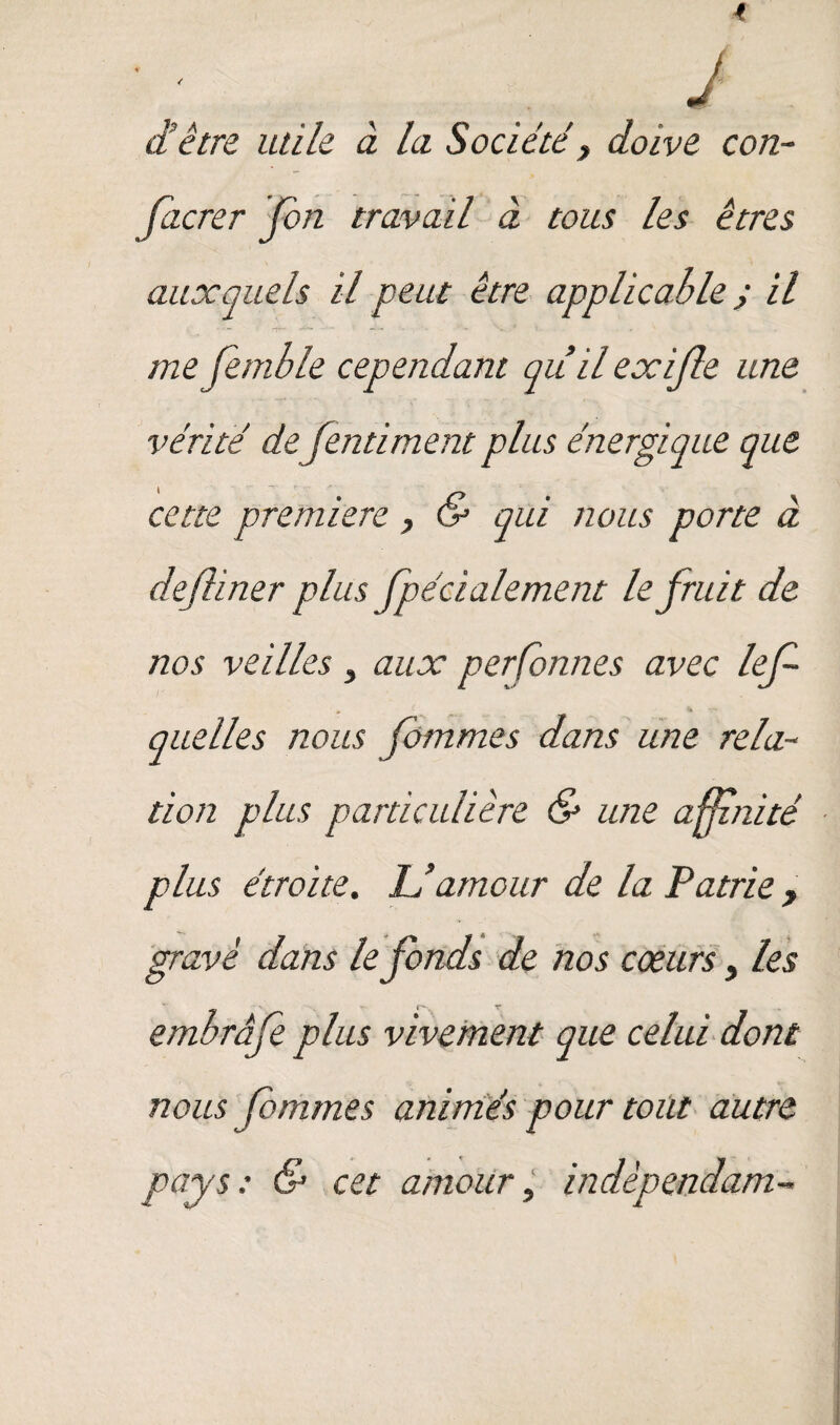 4 J d’être utile à la Société y doive con- facrer Ton travail à tous les êtres auxquels il peut être applicable y il -r“ -4*“ ■  ■*— ~ me femble cependant quilexijle une vérité de fentiment plus énergique que cette première y & qui nous porte à dejliner plus fpécialement le fruit de nos veilles y aux per Tonne s avec lef quelles nous don plus particulière & une affz/iité plus étroite. IJ amour de la Patrie, gravé dans le fonds de nos coeurs y les embrâfe plus vivement que celui dont nous fommes animés pour tout autre pays: & cet amour, indèpendam- fommes dans une relu--