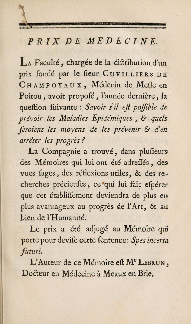 PRIX DE MEDECINE. La Faculté, chargée de la diftributiond’un prix fondé par le fieur Cuvilliers de Champoyaux, Médecin de Mefle en Poitou, avoit propofé, l’année dernière, la queftion fuivante : Savoir s il ejl pojfible de prévoir les Maladies Epidémiques, & quels feraient les moyens de les prévenir & dé en arrêter les progrès ? La Compagnie a trouvé, dans plufieurs des Mémoires qui lui ont été adreflés, des vues fages, des réflexions utiles, & des re¬ cherches précieufes, ce qui lui fait efpérer que cet établiffement deviendra de plus en plus avantageux au progrès de l’Art, & au bien de l’Humanité, Le prix a été adjugé au Mémoire qui porte pour devife cette fentence : Spes incerta futuri. L’Auteur de ce Mémoire eft Me Lebrun , Doéteur en Médecine à Meaux en Brie.