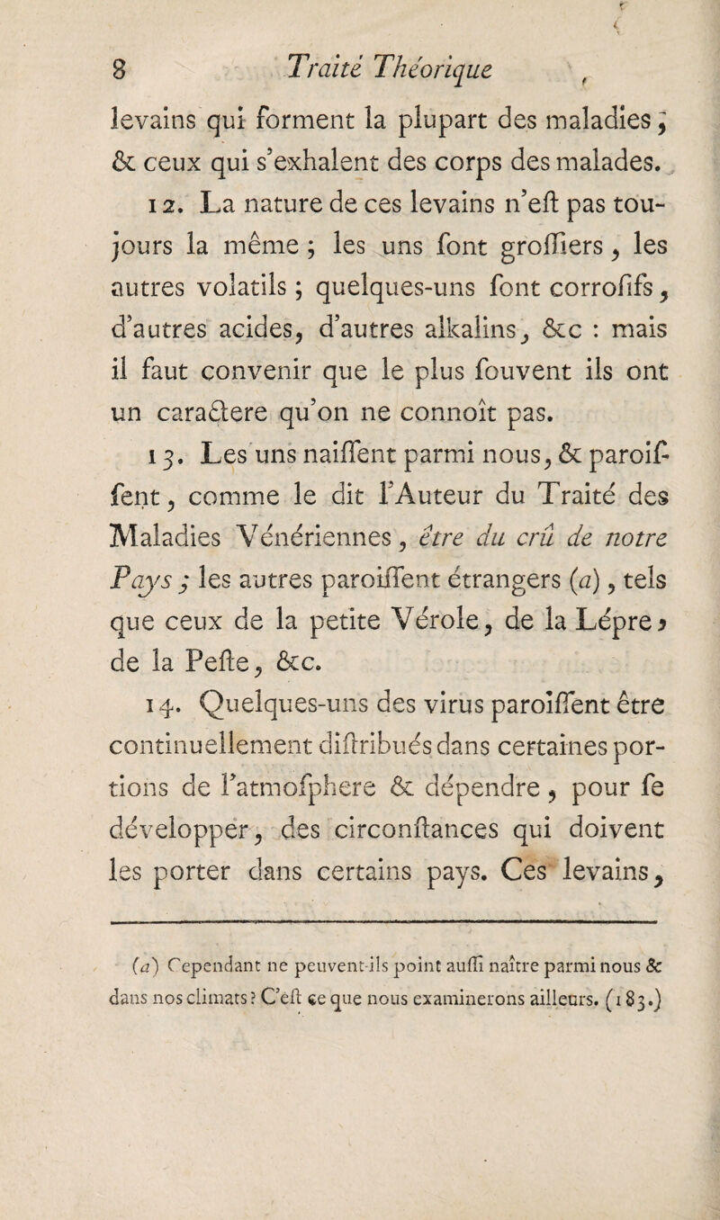 levains qui forment la plupart des maladies^ & ceux qui s’exhalent des corps des malades. 12. La nature de ces levains n’eft pas tou- jours la même ; les uns font greffiers , les autres volatils ; quelques-uns font corrofifs, d’autres acides, d’autres alkalins, &c : mais il faut convenir que le plus fouvent ils ont un caraêtere qu’on ne connoît pas. 13. Les uns naiflent parmi nous, & paroiff fent, comme le dit l’Auteur du Traité des Maladies Vénériennes, être du crû de notre Pays 3 les autres paroiffent étrangers (a), tels que ceux de la petite Vérole, de la Lèpre y de la Pefte, &c. 14. Quelques-uns des virus paroiffent être continuellement diftribués dans certaines por¬ tions de Patmofphere & dépendre , pour fe développer, des circonflances qui doivent les porter dans certains pays. Ces levains y (a) Cependant ne peuvent-ils point auflî naître parmi nous 8c dans nos climats ? Céfi: ce que nous examinerons ailleurs. (183.)