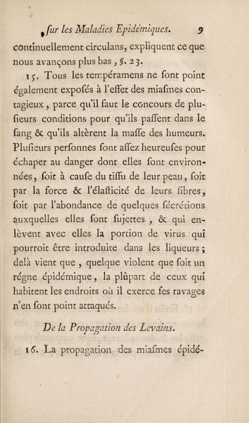 continuellement circulans, expliquent ce que nous avançons plus bas , §• 23. ij. Tous les tempéramens ne font point également expofés à l’effet des miafmes con¬ tagieux ? parce qu’il faut le concours de plu- fieurs conditions pour qu’ils paffent dans le fang & qu’ils altèrent la maffe des humeurs. Plufieurs perfonnes font affezheureufes pour échaper au danger dont elles font environ* nées, foit à caufe du tiffu de leur peau, foit par la force & l’élafticité de leurs fibres, foit par l’abondance de quelques fécrétions auxquelles elles font fujettes , & qui en¬ lèvent avec elles la portion de virus qui pourroit être introduite dans les liqueurs ; delà vient que , quelque violent que foit un régne épidémique, la plûpart de ceux qui habitent les endroits ou il exerce fes ravages n’en font point attaqués. De la Propagation des Levains. 16. La propagation des miafmes épidé-