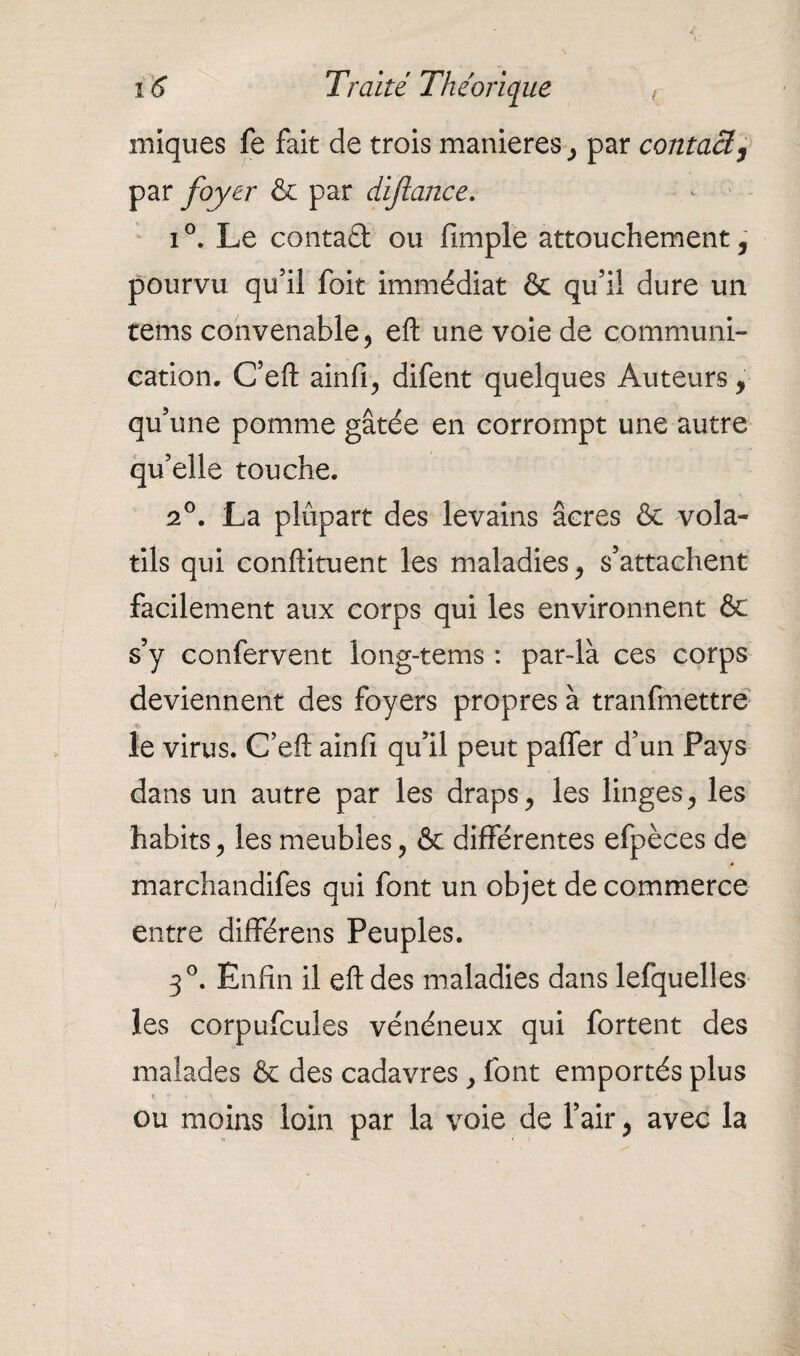 miques fe fait de trois maniérés, par contact, par foyer & par dijlance. i°. Le contaû ou fimple attouchement, pourvu qu’il foit immédiat & qu’il dure un tems convenable, eft une voie de communi¬ cation. C’eft ainfi, difent quelques Auteurs, qu’une pomme gâtée en corrompt une autre qu’elle touche. 2°. La plupart des levains âcres & vola¬ tils qui conftituent les maladies, s’attachent facilement aux corps qui les environnent & s’y confervent long-tems : par-là ces corps deviennent des foyers propres à tranfmettre le virus. C’eft ainfi qu’il peut palier d’un Pays dans un autre par les draps, les linges, les habits, les meubles, & différentes efpèces de marchandées qui font un objet de commerce entre différens Peuples. 3°. Enfin il eft des maladies dans lefquelies les corpufcules vénéneux qui fortent des malades & des cadavres, font emportés plus ou moins loin par la voie de l’air, avec la