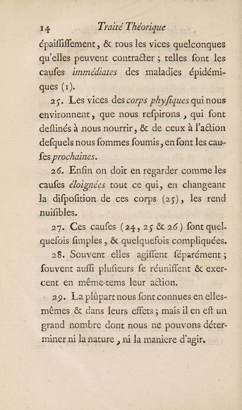 épaifiiflement , & tous les vices quelconques qu’elles peuvent contracter ; telles font les caufes immédiates des maladies épidémi¬ ques (1). 27. Les vices des corps phyfiques qui nous environnent , que nous refpirons > qui font deftinés à nous nourrir, & de ceux à FaCtion defquels nous fommes fournis, en font les cau¬ fes prochaines. 26. Enfin on doit en regarder comme les caufes éloignées tout ce qui, en changeant la difpofition de ces corps (2j), les rend nuifibles, 27. Ces caufes (24, 25 &26) font quel¬ quefois {impies , & quelquefois compliquées. 28. Souvent elles agiffent féparément ; fou vent au fil plu fleurs fe réunifient & exer¬ cent en même-tems leur aétion. 2p. La plupart nous font connues en elles- mêmes & dans leurs effets j mais il en eft un grand nombre dont nous ne pouvons déter¬ miner ni la nature ^ ni la maniéré d’agir.