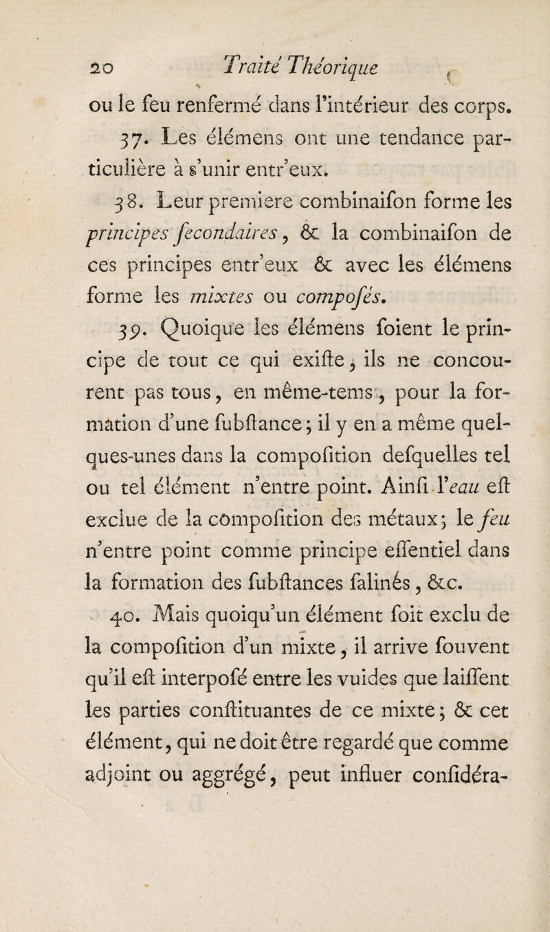 * ou le feu renfermé dans l’intérieur des corps, 37. Les élémens ont une tendance par¬ ticulière à s’unir entr’eux. 38. Leur première combinaifon forme les principes fecondâires , & la combinaifon de ces principes entr’eux & avec les élémens forme les mixtes ou compofés. 351. Quoique les élémens foient le prin¬ cipe de tout ce qui exifte , ils ne concou¬ rent pas tous, en même-tems, pour la for¬ mation d’une fubfîance ; il y en a même quel¬ ques-unes dans la compofition defquelles tel ou tel élément n’entre point. AinlMVaz/ eft exclue de la compofition des métaux ; le feu n’entre point comme principe elfentiel dans la formation des fubftances falinés, &c. 40. Mais quoiqu’un élément foit exclu de la compofition d’un mixte, il arrive fouvent qu’il efl interpofé entre les vuides que laiffent les parties conftituantes de ce mixte ; & cet élément, qui ne doit être regardé que comme adjoint ou aggrégé, peut influer confidéra-