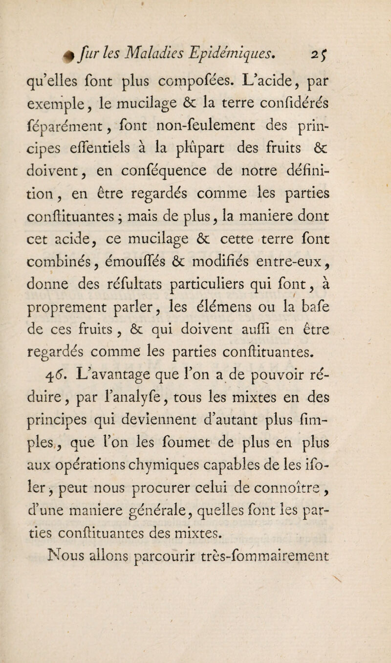 qu’elles font plus compofe'es. L’acide, par exemple, le mucilage & la terre confidérés féparément, font non-feulement des prin¬ cipes effentiels à la plupart des fruits & doivent, en conféquence de notre défini¬ tion , en être regardés comme les parties conftituantes ; mais de plus, la maniéré dont cet acide, ce mucilage & cette terre font combinés, émouffés & modifiés entre-eux, donne des réfultats particuliers qui font, à proprement parler, les élémens ou la bafe de ces fruits , & qui doivent auffi en être regardés comme les parties conftituantes. 45. L’avantage que l’on a de pouvoir ré¬ duire , par l’analyfe, tous les mixtes en des principes qui deviennent d’autant plus fim- ples, que l’on les foumet de plus en plus aux opérations chymiques capables de les ifo- ler -, peut nous procurer celui de connoître , d’une maniéré générale, quelles font les par¬ ties conftituantes des mixtes. Nous allons parcourir très-fommairement