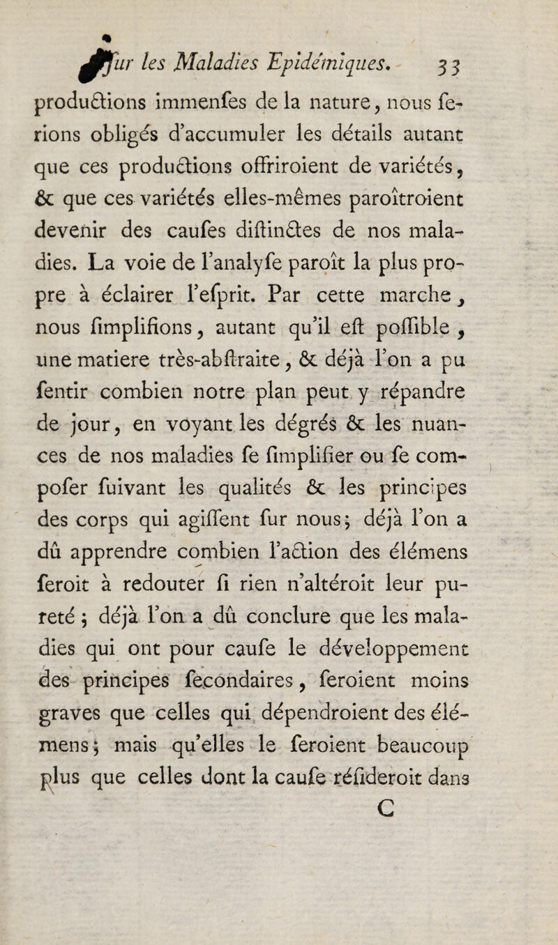 productions immenfes de la nature, nous fe¬ rions obligés d’accumuler les détails autant que ces productions offriraient de variétés, & que ces variétés elles-mêmes paroîtroient devenir des caufes diftinCtes de nos mala¬ dies. La voie de fanalyfe paroît la plus pro¬ pre à éclairer Fefprit. Par cette marche > nous Amplifions , autant qu’il eft pofiible , une matière très-abftraite, & déjà l’on a pu fentir combien notre plan peut y répandre de jour, en voyant les dégrés & les nuan¬ ces de nos maladies fe Amplifier ou fe com- pofer fuivant les qualités & les principes des corps qui agiffent fur nous; déjà l’on a dû apprendre combien l’aCtion des élémens feroit à redouter fi rien n’altéroit leur pu¬ reté ; déjà l’on a dû conclure que les mala¬ dies qui ont pour caufe le développement des principes feeondaires, feroient moins graves que celles qui dépendaient des élé- mens ; mais qu’elles le feroient beaucoup plus que celles dont la caufe réfideroit dans G