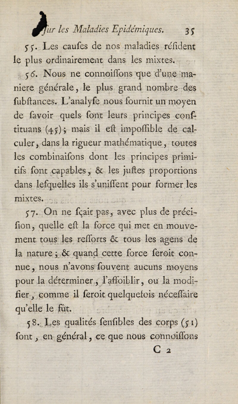 y y. Les caufes de nos maladies réfident le plus ordinairement dans les mixtes. y 6. Nous ne connoiffons que d’une ma¬ niéré générale, le plus grand nombre des fubftances. L’analyfe nous fournit un moyen de favoir quels font leurs principes conf- tituans (4 y)y mais il eft impoffible de cal¬ culer, dans la rigueur mathématique, toutes les combinaifons dont les principes primi¬ tifs font capables, & les juftes proportions dans lefquelies ils s’unifient pour former les mixtes. y7. On ne fçait pas, avec plus de préci- fion, quelle eft la force qui met en mouve¬ ment tous les refforts & tous les agens de la nature ; & quand cette force feroit con¬ nue, nous n’avons fouvent aucuns moyens pour la déterminer,, l’affoiblir, ou la modi¬ fier , comme il feroit quelquefois nécefïaire qu’elle le fût. 58. Les qualités fenfibles des corps (yi) font, en général, ce que nous connoiffons G a