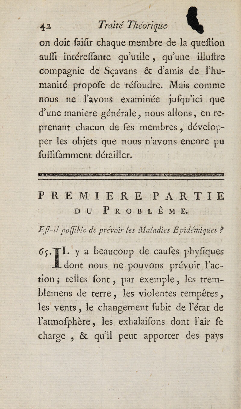 on doit faifir chaque membre de la queftion auffi intérelfante qu’utile, qu’une iliuftre compagnie de Sçavans & d’amis de l’hu¬ manité propofe de réfoudre. Mais comme nous ne l’avons examinée jufqu’ici que d’une maniéré générale, nous allons, en re¬ prenant chacun de fes membres, dévelop¬ per les objets que nous n’avons encore pu fuffifamment détailler. PREMIERE PARTIE du Problème. EJl-il poffiblc de prévoir les Maladies Epidémiques ? ^.JL y a beaucoup de caufes phyfiques JL dont nous ne pouvons prévoir l’ac¬ tion ; telles font, par exemple, les trem- blemens de terre, les violentes tempêtes, les vents, le changement fubit de l’état de l’atmofphère, les exhalaifons dont l’air fe charge , ôc qu’il peut apporter des pays