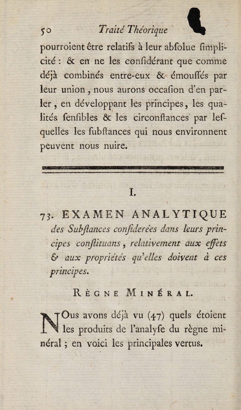 pourroient être relatifs à leur abfolue fimpli- cité : & en ne les eonlidérant que comme déjà combinés entre-eux & émou liés par leur union, nous aurons occafion d’en par¬ ler 5 en développant les principes, les qua¬ lités fenfibles & les circonftances par lef- quelles les fubftances qui nous environnent peuvent nous nuire. I. 73. EXAMEN ANALYTIQUE des Subjlances conjiderées dans leurs prin¬ cipes conjlituans, relativement aux effets & aux propriétés qu'elles doivent à ces principes. Règne Minéral. Ous avons déjà vu (47) quels étoient les produits de l’analyfe du règne mi¬ néral ; en voici les principales vertus. \ \