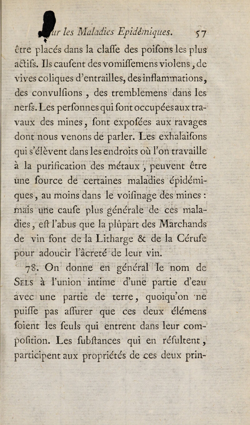 être placés dans la clafle des poifons les plus a£tifs. Us caufent des vomiffemens violens , de vives coliques d’entrailles, des inflammations, des convulfions , des tremblemens dans les nerfs. Les perfonnes qui font occupées aux tra¬ vaux des mines, font expofées aux ravages * • T dont nous venons de parler. Les exhalaifons qui s’élèvent dans les endroits où l’on travaille à la purification des métaux , peuvent être une fource de certaines maladies épidémi¬ ques , au moins dans le voifinage des mines : mais une caufe plus générale de ces mala¬ dies , eft l’abus que la plupart des Marchands de vin font de la Litharge & de la Cérufe pour adoucir l’âcretë de leur vin. ■ 78. On donne en général le nom de Sels à l’union intime d’une partie d’eau avec une partie de terre, quoiqu’on me puifle pas alfurer que ces deux élémens foient les feuls qui entrent dans leur com- pofition. Les fubftances qui en réfultent, participent aux propriétés de ees deux pria-