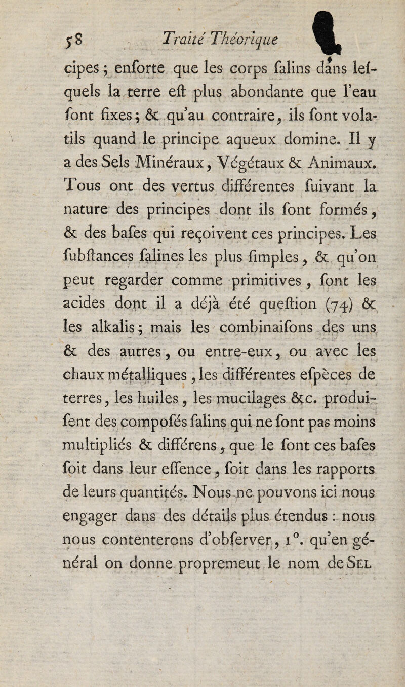 cipes ; enforte que les corps falins dans lef- quels la terre efl plus abondante que beau font fixes; & qu’au contraire, ils font vola¬ tils quand le principe aqueux domine. Il y a des Sels Minéraux, Végétaux & Animaux. Tous ont des vertus différentes fuivant la nature des principes dont ils font formés, & des bafes qui reçoivent ces principes. Les fubftances falines les plus Amples, & qu’on peut regarder comme primitives, font les acides dont il a déjà été queftion (74) & les alkalis ; mais les combinaifons des uns & des autres , ou entre-eux, ou avec les chaux métalliques , les différentes efpèces de terres, les huiles, les mucilages &c. produi- fent des compofés falins qui ne font pas moins multipliés & différens, que le font ces bafes foit dans leur effence, foit dans les rapports de leurs quantités. Nous ne pouvons ici nous engager dans des détails plus étendus nous nous contenterons d’obferver, i°. qu’en gé¬ néral on donne propremeut le nom de Sel