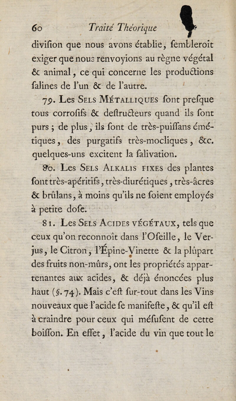 divifion que nous avons établie, fembleroît exiger que nous renvoyions au règne végétal & animal, ce qui concerne les productions falines de l’un & de l’autre. 75. Les Sels Métalliques font prefque tous corrofifs & deftruCteurs quand ils font purs ; de plus, ils font de très-puiffans émé¬ tiques , des purgatifs très-mocliques , &c. quelques-uns excitent la falivation. &o. Les Sels Alkalis fixes des plantes font très-apéritifs , très-diurétiques , très-âcres & brûlans, à moins qu’ils ne foient employés à petite dofe. \ , 81. Les Sels Acides végétaux, tels que ceux qu’on reconnoît dans l’Ofeille, le Ver¬ jus, le Citron, PEpine-Viiiette & la plupart des fruits non-mûrs, ont les propriétés appar¬ tenantes aux acides, & déjà énoncées plus haut (§. 74). Mais c’eft fur-tout dans les Vins nouveaux que l’acide fe manifefte, & qu’il eft à craindre pour ceux qui méfufent de cette boiffon. En effet, l’acide du vin que tout le