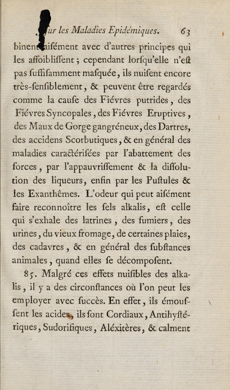 binentHaifément avec d’autres principes qui les affoibliffent ; cependant lorfqu’elle n’eü pas fuffifamment mafquée, ils nuifent encore très-fenfiblement , & peuvent être regardés comme la caufe des Fièvres putrides, des Fièvres Syncopales , des Fièvres Eruptives , des Maux de Gorge gangréneux, des Dartres, des accidens Scorbutiques ,& en général des maladies caraélérifées par l’abattement des forces, par rappauvriffement & la diffolu- tion des liqueurs, enfin par les Pullules & les Exanthèmes. L’odeur qui peut aifément faire reconnoître les fels alkalis, elt celle qui s’exhale des latrines, des fumiers, des urines, du vieux fromage, de certaines plaies, des cadavres, & en général des fubllances animales, quand elles fe décompofent. 8j. Malgré ces effets nuifibles des alka¬ lis , il y a des circonflances où l’on peut les employer avec fuccès. En effet, ils émouf- fent les acides,, ils font Cordiaux, Antihyfté- rîques, Sudorifiques, Aléxitères, & calment