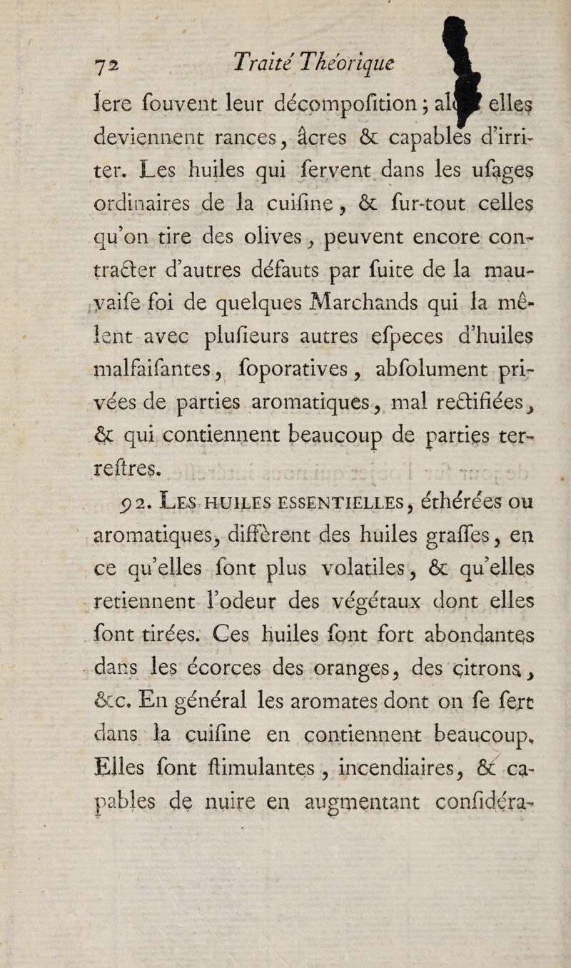 on / rji / , lere fouvent leur décompofition ; al® elles deviennent rances, âcres & capables d’irri¬ ter. Les huiles qui fervent dans les ufages ordinaires de la cuifine, & fur-tout celles qu’on tire des olives , peuvent encore con¬ tracter d’autres défauts par fuite de la mau- yaife foi de quelques Marchands qui la méf¬ ient avec plufieurs autres efpeces d’huiles malfaifantes, foporatives , abfolument pri¬ vées de parties aromatiques, mal rectifiées ^ & qui contiennent beaucoup de parties ter¬ re ftres. 5)2. Les huiles essentielles, éthérées ou aromatiques, diffèrent des huiles graffes, en ce qu’elles font plus volatiles, & qu’elles retiennent l’odeur des végétaux dont elles font tirées. Ces huiles font fort abondantes dans les écorces des oranges, des çitrona^ &c. En général les aromates dont on fe fert dans la cuifine en contiennent beaucoup. Elles font Annulantes, incendiaires, & ca¬ pables de nuire en augmentant confidéra-