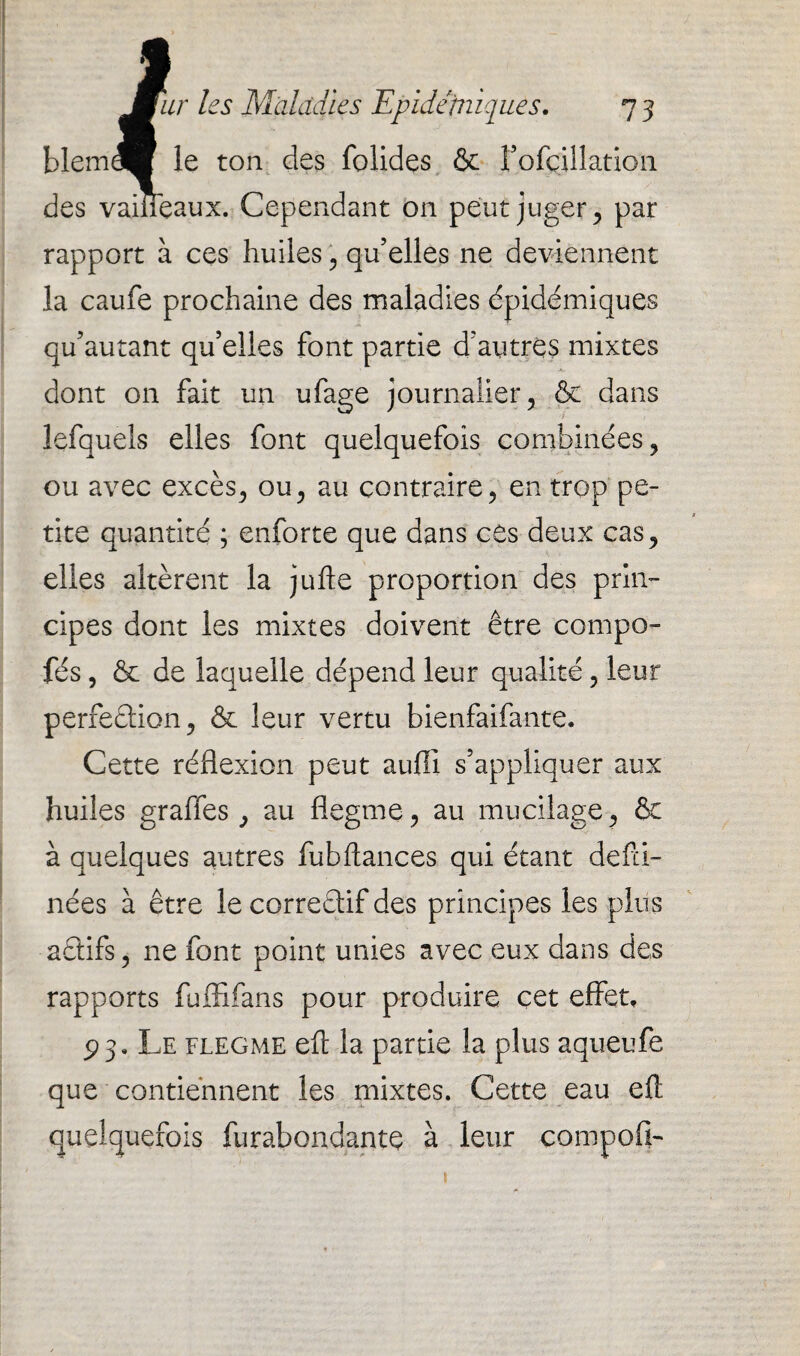 blem le ton des folides & î’ofcUlation des vaiîîeaux. Cependant on peut juger, par rapport à ces huiles , qu’elles ne deviennent la caufe prochaine des maladies épidémiques qu’autant qu’elles font partie d’autres mixtes dont on fait un ufage journalier, & dans lefquels elles font quelquefois combinées, ou avec excès, ou, au contraire, en trop pe¬ tite quantité ; enforte que dans ces deux cas, elles altèrent la jufte proportion des prin¬ cipes dont les mixtes doivent être compo- fés, êc de laquelle dépend leur qualité, leur perfection, & leur vertu bienfaifante. Cette réflexion peut auflî s’appliquer aux huiles graffes, au flegme, au mucilage, & à quelques autres fubftances qui étant defd- nées à être le correêtif des principes les plus actifs, ne font point unies avec eux dans des rapports fulfifans pour produire cet effet, P3, Le flegme efl: la partie la plus aqueufe que contiennent les mixtes. Cette eau efl quelquefois furabondante à leur compofi- 1