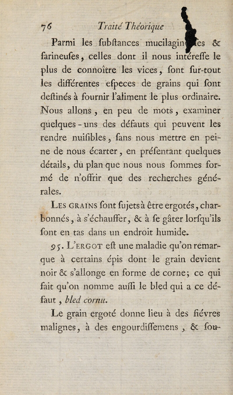 Parmi les fubftances mucilaginBes & farineufes, celles dont il nous intéreffe le plus de connoître les vices, font fur-tout les différentes efpeces de grains qui font deftinés à fournir Falirpent le plus ordinaire. Nous allons , en peu de mots, examiner quelques-uns des défauts qui peuvent les rendre nuifibles , fans nous mettre en pei¬ ne de nous écarter , en préfentant quelques détails, du plan que nous nous fommes for¬ mé de n’offrir que des recherches géné¬ rales. Les grains font fujets à être ergotés, char- bonnés, à s’échauffer, & à fe gâter lorfqu’ils font en tas dans un endroit humide- pj. L’ergot eft une maladie qu’on remar¬ que à certains épis dont le grain devient noir & s’allonge en forme de corne; ce qui fait qu’on nomme auffi le bled qui a ce dé¬ faut , bled cornu. Le grain ergoté donne lieu à des fièvres malignes, à des engourdiffemens , & fou-