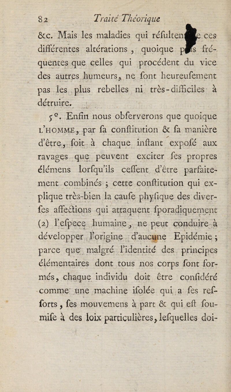 &c. Mais Ses maladies qui réfuitenfce ces différentes altérations , quoique pps fré¬ quentes que celles qui procèdent du vice des autres humeurs ne font heureufement pas les plus rebelles ni très-difficiles à détruire. 5°. Enfin nous obferverons que quoique l’homme , par fa conftitution & fa manière d’être, foit à chaque inftant expofé aux ravages que peuvent exciter fes propres éîémens lorfqu’ils ceffent d’être parfaite¬ ment combinés ; cette conftitution qui ex¬ plique très-bien la caufe phyfique des diver- fes affections qui attaquent fporadiquement (2) fefpece humaine, ne peut conduire à développer forigine d’aucune Epidémie ; parce que malgré l’identité des principes élémentaires dont tous nos corps font for¬ més, chaque individu doit être confidéré comme une machine ifolée qui a fes ref- forts, fes mouvemens à part & qui efl: fou- mife à des loix particulières, lefquelles doi-