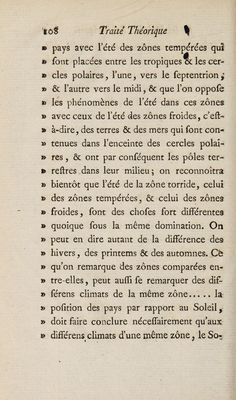 *> pays avec l’été des zones tempérées qm » font placées entre les tropiques les cer- » clés polaires, l’une, vers le feptentrion » & l’autre vers le midi, & que l’on oppofe » les phénomènes de l’été dans ces zones & avec ceux de l’été des zones froides, c’efl> a» à-dire, des terres & des mers qui font con- » tenues dans l’enceinte des cercles polai- » res, & ont par conféquent les pôles ter- *» reftres dans leur milieu; on reconnoîtra » bientôt que l’été de la zone torride, celui » des zones tempérées, & celui des zones » froides, font des chofes fort différentes » quoique fous la même domination. On *> peut en dire autant de la différence des hivers, des printems & des automnes. Ch » qu’on remarque des zones comparées en*» » tre-elles, peut auffi fe remarquer des dif- *> férens climats de la même zone... .. la » pofition des pays par rapport au Soleil, y> doit faire conclure néceffairement qu’aux s> différens climats d’une même zone, le So*