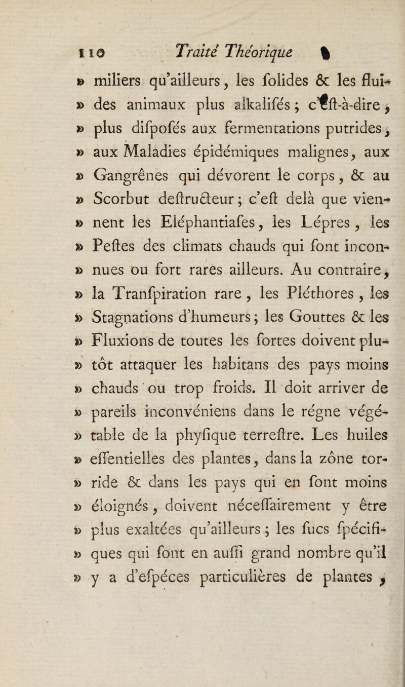 » miliers qu’ailleurs, les folides & les fluL » des animaux plus alkalifés ; c’tfl-à-dire , *> plus difpofés aux fermentations putrides , » aux Maladies épidémiques malignes, aux a> Gangrènes qui dévorent le corps ? & au » Scorbut deflrudeur ; c’eft delà que vien- » nent les Eléphantiafes, les Lèpres , les » Pelles des climats chauds qui font incon- » nues ou fort rares ailleurs. Au contraire, » la Tranfpiration rare , les Pléthores , les » Stagnations d’humeurs ; les Gouttes & les *> Fluxions de toutes les fortes doivent plu- » tôt attaquer les habitans des pays moins » chauds ou trop froids. Il doit arriver de » pareils inconvéniens dans le régne végé- » table de la phyfique terreflre. Les huiles » effentielles des plantes, dans la zone tor- » ride & dans les pays qui en font moins » éloignés, doivent néceffairement y être *> plus exaltées qu’ailleurs ; les fucs fpécifi- » ques qui font en auffi grand nombre qu’il » y a d’efpéces particulières de plantes 9