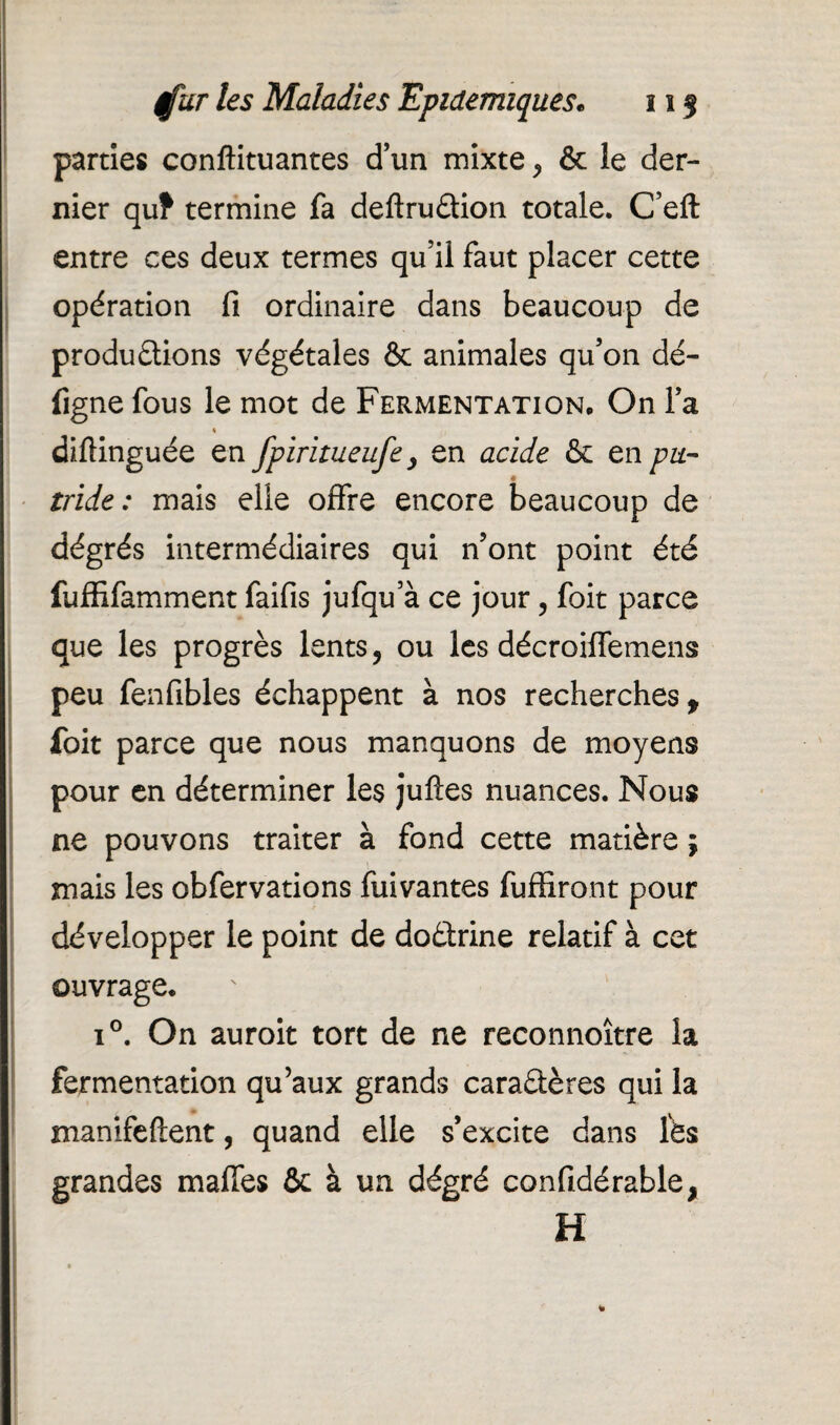 parties conftituantes d’un mixte, & le der¬ nier qu? termine fa deftruCtion totale. C’eft entre ces deux termes qu’il faut placer cette opération fi ordinaire dans beaucoup de productions végétales & animales qu’on dé- figne fous le mot de Fermentation* On l’a diftinguée en fpiritueufe, en acide & en pu- ♦ tride: mais elle offre encore beaucoup de dégrés intermédiaires qui n’ont point été fuffifamment faifis jufqu’à ce jour ? foit parce que les progrès lents, ou les décroiffemens peu fenfibles échappent à nos recherches f foit parce que nous manquons de moyens pour en déterminer les jufîes nuances. Nous ne pouvons traiter à fond cette matière j mais les obfervations fuivantes fuffiront pour développer le point de doCtrine relatif à cet ouvrage. i°. On auroit tort de ne reconnoître la fermentation qu’aux grands caractères qui la manifeftent, quand elle s’excite dans lès grandes maffes 6c à un dégré confidérable, H