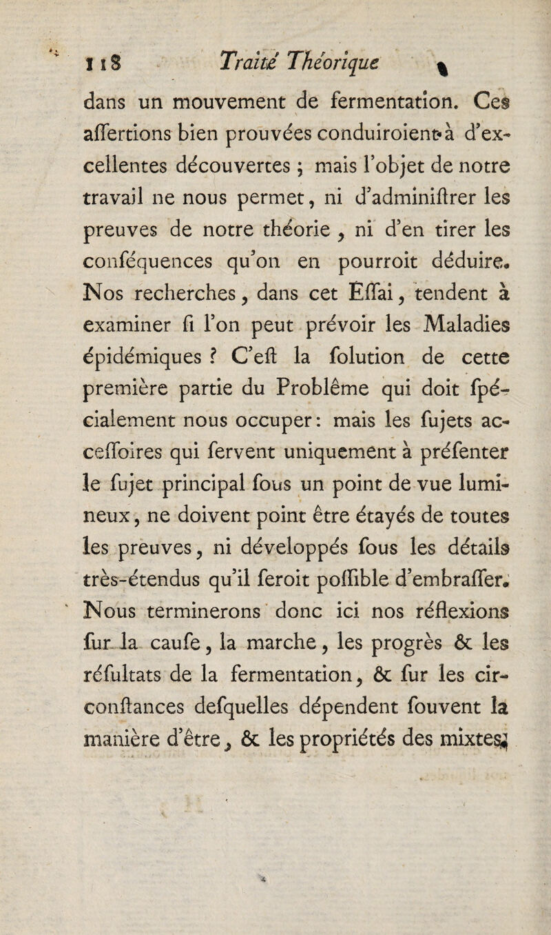 dans un mouvement de fermentation. Ces affertions bien prouvées conduiroient* à d’ex¬ cellentes découvertes ; mais l’objet de notre travail ne nous permet, ni d’adminiftrer les preuves de notre théorie , ni d’en tirer les conféquences qu’on en pourroit déduire* Nos recherches, dans cet Effai, tendent à examiner fi l’on peut prévoir les Maladies épidémiques ? C’eft la folution de cette première partie du Problème qui doit fpé- cialement nous occuper: mais les fujets ac- ceffoires qui fervent uniquement à préfenter le fujet principal fous un point de vue lumi¬ neux , ne doivent point être étayés de toutes les preuves, ni développés fous les détails très-étendus qu’il feroit poffible d’embrafler. Nous terminerons donc ici nos réflexions fur la caufe, la marche, les progrès & les réfultats de la fermentation, & fur les cir- conftances defquelles dépendent fouvent la manière d’être, & les propriétés des mixtes^