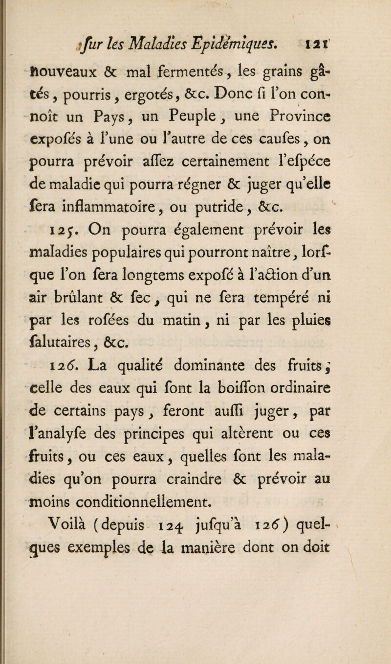 nouveaux & mal fermentés, les grains gâ¬ tés 9 pourris y ergotés, ôcc. Donc fi Ton con- noît un Pays , un Peuple y une Province expofés à Tune ou l'autre de ces caufes, on pourra prévoir aflez certainement l’efpéce de maladie qui pourra régner & juger qu'elle fera inflammatoire, ou putride y &c. I2j\ On pourra également prévoir les maladies populaires qui pourront naître, lors¬ que l’on fera longtems expofé à l’aâion d'un air brûlant ôc fec , qui ne fera tempéré ni par les rofées du matin, ni par les pluies falutaires, &c. 126. La qualité dominante des fruits} celle des eaux qui font la boiflbn ordinaire de certains pays y feront auiïi juger y par l’analyfe des principes qui altèrent ou ces fruits, ou ces eaux y quelles font les mala¬ dies qu’on pourra craindre & prévoir au moins conditionnellement. Voilà (depuis 124 jufqu’à 126) quel¬ ques exemples de la manière dont on doit