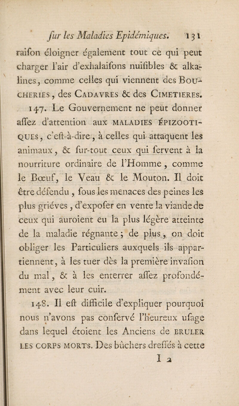 raifon éloigner également tout ce qui peut charger l’air d’exhalaifons nuffibles & alka- s lines, comme celles qui viennent des Bou¬ cheries , des Cadavres & des Cimetières. 147. Le Gouvernement ne peut donner affez d’attention aux maladies épizooti¬ ques , c’eft-à-dire , à celles qui attaquent les animaux , & fur-tout ceux qui fervent à la nourriture ordinaire de l’Homme , comme le Bœuf? le Veau & le Mouton. II doit être défendu , fous les menaces des peines les plus griéves , d’expofer en vente la viande de ceux qui auroient eu la plus légère atteinte de la maladie régnante ; de plus, on doit obliger les Particuliers auxquels ils appar¬ tiennent, à les tuer dès la première invafion du mal, & à les enterrer affez profondé¬ ment avec leur cuir. 148. Il eft difficile d’expliquer pourquoi nous n’avons pas confervé l’heureux ufage dans lequel étoient les Anciens de brûler, les corps morts» Des bûchers dreffés à cette 1 a