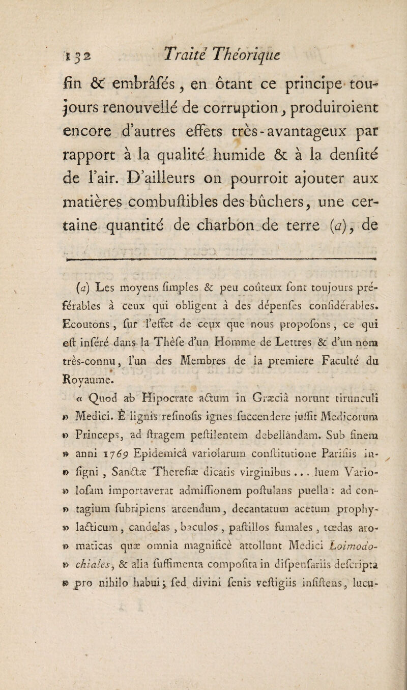 fin & embrâfés, en ôtant ce principe tou¬ jours renouvellé de corruption> produiroient encore d’autres effets très-avantageux par rapport à la qualité humide & à la denfité de l’air. D’ailleurs on pourroit ajouter aux matières combullibles des bûchers, une cer¬ taine quantité de charbon de terre (a), de (a) Les moyens fimpîes & peu coûteux font toujours pré¬ férables à ceux qui obligent à des dépenfes confidérables. Ecoutons , fur l’effet de ceux que nous propofons, ce qui eft inféré dans la Tbèfe d’un Homme de Lettres & d’un nom très-connu, l’un des Membres de la première Faculté du ♦ Royaume. « Qtiod ab Hipocrate aétum in Græciâ nonmt timnculi » Medici. È lignis re fi no iis ignés fuccendere jufîît Medicorum »> Princeps, ad ftragem peftilentem debellândam. Sub fînera » anni 1769 Epidemicâ variolarum confia tutione Pariais in- r> figni , Sanétæ Tberefiæ dicatis virgînibus ... îuem Vario- lofam importaverat admiffionem poftuîans puella : ad con~ r> tagiura fubripiens arcendum, decantatum acetum prophy- r> laéticum, canddas , baculos , paftillos fumaîes , tçedas aro- i> maticas quæ omnia magnifiée attollunt Medici Jêoimoào- *> chiales, & aîia fuffimenta compofitain difpenfariis defcripta «s pro nihilo liabui> fed divini fenis vefiigiis infiftens, lucu-