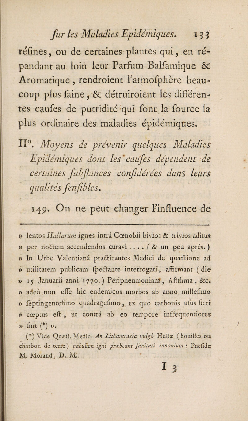 réfines ? ou de certaines plantes qui ? en ré¬ pandant au loin leur Parfum Balfamique & Aromatique , rendroient Patmofphère beau¬ coup plus faine, & détruiroient les différen¬ tes caufes de putridité qui font la fource la plus ordinaire des maladies épidémiques. II0. May eus de prévenir quelques Maladies Epidémiques dont les ’caufes dépendent de certaines fubftances confidérées dans leurs qualités fenfîbles. ■ '  ' f 14p. On ne peut changer l'influence de » lentos Hullarum ignés intrà Ccenobii bivios & trlvios aditus » per nodtem accendendos curavi .... f & un peu après. ) r> In Urbe Valentianâ praddeantes Medici de quæftione ad » utilitatem publicam fpe&anre interrogati, affirmant ( die » 15 Januarii anni 1770,) Peripneumonianf, Aftthma , &c. » adeo non eiïe hic endernicos morbos ab an-no millefima » feptingentefïmo quadragefnno, ex quo carbonis ufus fier! » cœptns eft , ut contra ab eo tempore infrequendores » fint (* *) ». (*) Vide Quæft. Medic, An Lithantraela vulgo Hullæ ( houiHes on charbon de terre) pabutum igni prœhcant fanitati innoxiumï Præiidc