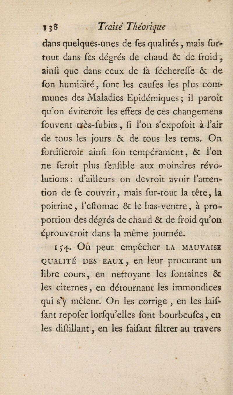 dans quelques-unes de fes qualités , mais fur- tout dans fes dégrés de chaud & de froid 9 ainfi que dans ceux de fa fécherefle & de fbn humidité, font les caufes les plus com¬ munes des Maladies Epidémiques ; il paroît qu’on éviteroit les effets de ces changemens fouvent très-fubits , fi Ton s’expofoit à fait de tous les jours & de tous les tems. On fortifieront ainfi fon tempérament, & Ton ne feroit plus fenfible aux moindres révo¬ lutions : d’ailleurs on devroit avoir l’atten¬ tion de fe couvrir, mais fur-tout la tête, la poitrine, l’eftomac & le bas-ventre, à pro¬ portion des dégrés de chaud & de froid qu’on éprouveroit dans la même journée. 15*4. On peut empêcher la mauvaise qualité des eaux , en leur procurant un libre cours, en nettoyant les fontaines & les citernes, en détournant les immondices qui s’ÿ mêlent. On les corrige , en les laif* faut repofer lorfqu’elles font bourbeufes, en les diftillant, en les faifant filtrer au travers