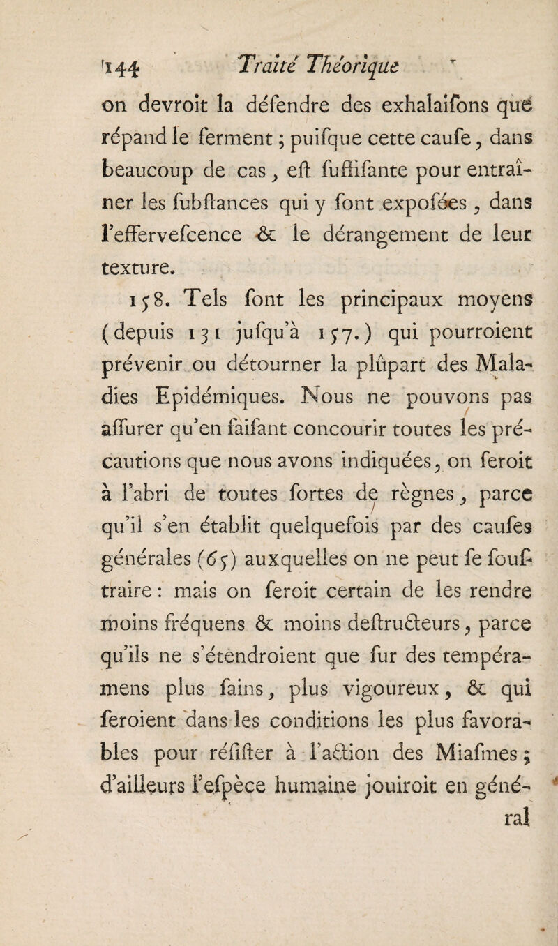 on devrok la défendre des exhalaifons que répand le ferment ; puifque cette caufe , dans beaucoup de cas y efl; fuffifante pour entraî¬ ner les fubftances qui y font expofées , dans l5effervefcence & le dérangement de leur texture. ij8. Tels font les principaux moyens ( depuis i 3 i jufqu’à i y 7. ) qui pourroient prévenir ou détourner la plupart des Mala¬ dies Epidémiques. Nous ne pouvons pas affurer qu’en faifant concourir toutes les pré¬ cautions que nous avons indiquées, on feroit à l’abri de toutes fortes d^ règnes , parce qu’il s’en établit quelquefois par des caufes générales (6j) auxquelles on ne peut fe fout traire : mais on feroit certain de les rendre moins fréquens & moins deftruâeurs , parce qu’ils ne s’étendroient que fur des tempéra- mens plus fains, plus vigoureux, & qui feroient dans les conditions les plus favora¬ bles pour réfifter à l’aâion des Miafmes ; d’ailleurs i’efpèce humaine jouirait en géné¬ ral