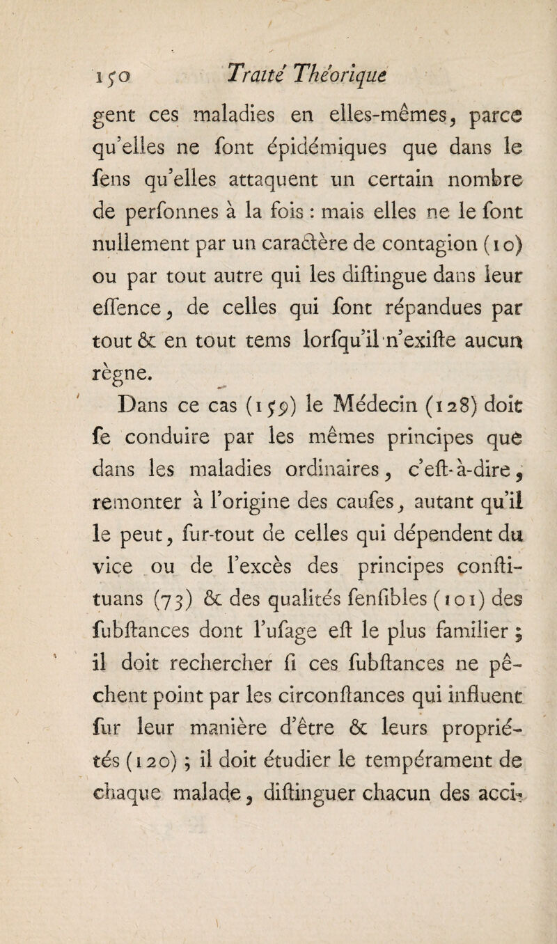 gent ces maladies en elles-mêmes, parce qu’elles ne font épidémiques que dans le fens qu’elles attaquent un certain nombre de perfonnes à la fois : mais elles ne le font nullement par un caractère de contagion ( i o) ou par tout autre qui les diftingue dans leur effence , de celles qui font répandues par tout& en tout tems lorfqu’il n’exifte aucun règne. Dans ce cas (i jp) le Médecin (128) doit fe conduire par les mêmes principes que dans les maladies ordinaires, c’eft* à-dire , remonter à l’origine des caufes, autant qu’il le peut, fur-tout de celles qui dépendent du vice ou de l’excès des principes confti- tuans (73) & des qualités fenfibles (101) des fubftances dont l’ufage eft le plus familier ; il doit rechercher fi ces fubftances ne pê¬ chent point par les circonftances qui influent fur leur manière d’être & leurs proprié¬ tés ( 120) ; il doit étudier le tempérament de chaque malade, diftinguer chacun des acci- V