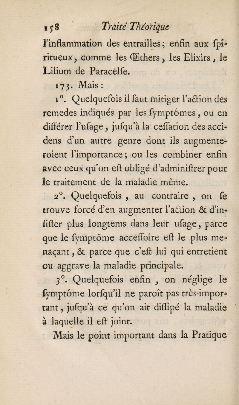 l’inflammation des entrailles; enfin aux fpî~ ritueux, comme les (Ethers 7 les Elixirs, le Lilium de Paracelfe. 173. Mais: i°. Quelquefois il faut mitiger l’a&ion des remedes indiqués par les fymptômes, ou en différer l’ufage P jufqu’à la ceffation des acci- dens d’un autre genre dont ils augmente- roient l’importance; ou les combiner enfin avec ceux qu’on eft obligé d’adminiftrer pour le traitement de la maladie même. 2°. Quelquefois , au contraire , on fe trouve forcé d’en augmenter l’adion & d’in- fifter plus longtems dans leur ufage, parce que le fymptôme acceffoire eft le plus me¬ naçant , & parce que c’eft lui qui entretient ou aggrave la maladie principale. 30. Quelquefois enfin on néglige le fymptôme lorfqu’il ne paroît pas très-impor¬ tant ? jufqu’à ce qu’on ait difiipé la maladie à laquelle il eft joint. Mais le point important dans la Pratique