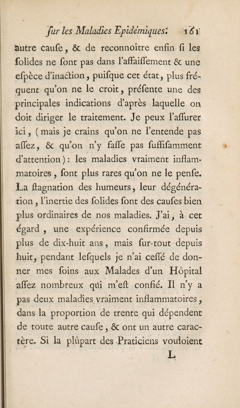 autre caufe, & de reconnoître enfin fi les folides ne font pas dans l’afFaiflement & une efpèce d’inaétion, puifque cet état, plus fré¬ quent qu’on ne le croit, préfente une des principales indications d’après laquelle on doit diriger le traitement. Je peux l’affurer ici, ( mais je crains qu on ne l’entende pas allez, & qu’on n’y falfe pas fuffifamment d’attention ) : les maladies vraiment inflam¬ matoires , font plus rares qu’on ne le penfe, La ftagnation des humeurs, leur dégénéra¬ tion , l’inertie des folides font des caufes bien plus ordinaires de nos maladies. J’ai, à cet égard , une expérience confirmée depuis plus de dix-huit ans, mais fur-tout depuis huit, pendant lefquels je n’ai cefiè de don¬ ner mes foins aux Malades d’un Hôpital aflez nombreux qtii m’eft confié. Il n’y a pas deux maladies vraiment inflammatoires, dans la proportion de trente qui dépendent de toute autre caufe, & ont un autre carac¬ tère. Si la plupart des Praticiens vouloient L