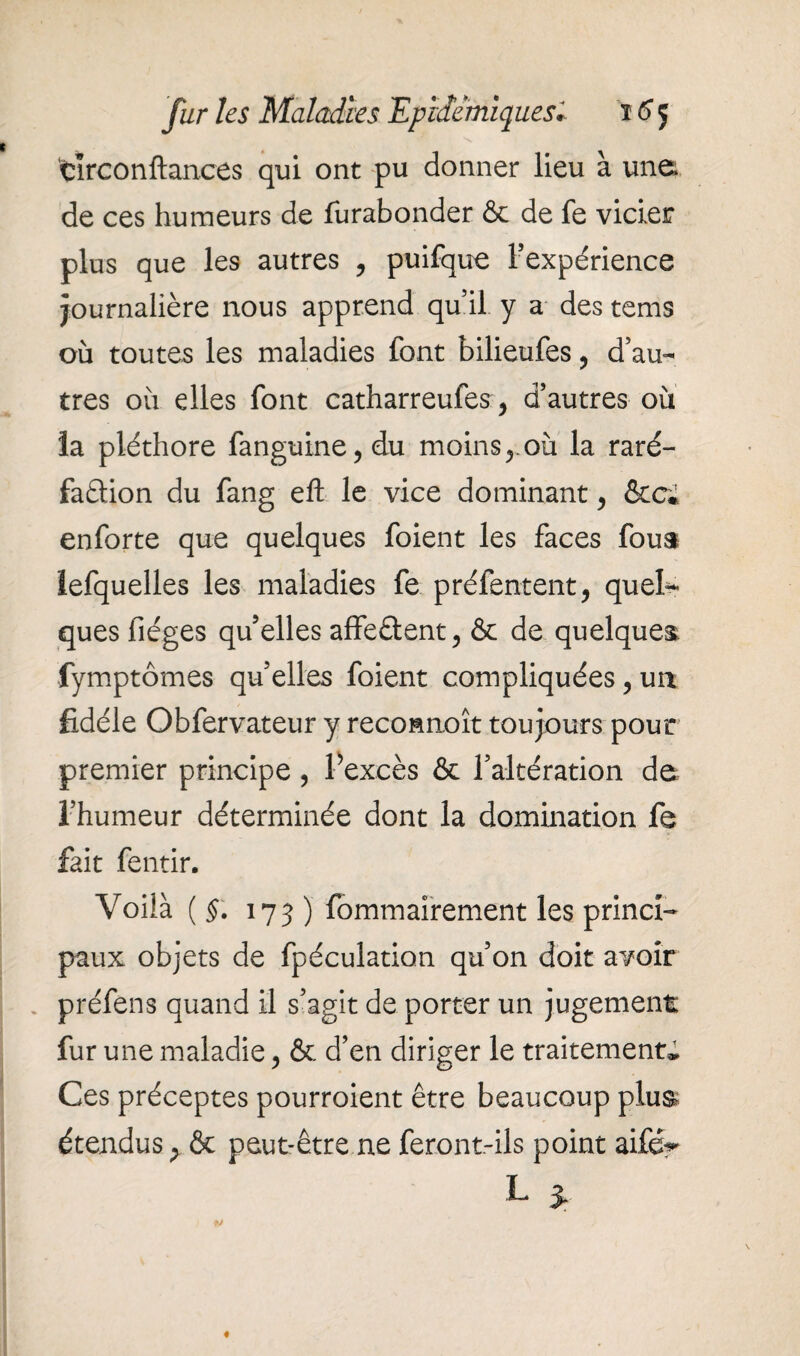 tlrconftances qui ont pu donner lieu à une de ces humeurs de furabonder & de fe vicier plus que les autres , puifque Fexpérience journalière nous apprend qu’il y a des tems où toutes les maladies font bilieufes, d’au¬ tres où elles font catharreufes, d’autres où la pléthore fanguine,du moinsyoù la raré¬ faction du fang eft le vice dominant, &c* enforte que quelques foient les faces fous îefquelles les maladies fe préfentent, quel¬ ques fiéges qu’elles affeCtent, & de quelques fymptômes qu’elles foient compliquées, un, fidèle Obfervateur y reconnoît toujours pour premier principe, l’excès & l’altération de l’humeur déterminée dont la domination fe fait fentir. Voilà (§. 173 ) fommairement les princi¬ paux objets de fpéculation qu’on doit avoir préfens quand il s’agit de porter un jugement fur une maladie, & d’en diriger le traitement* Ces préceptes pourroient être beaucoup plus étendus > & peut-être ne feront-ils point aifér L 3,