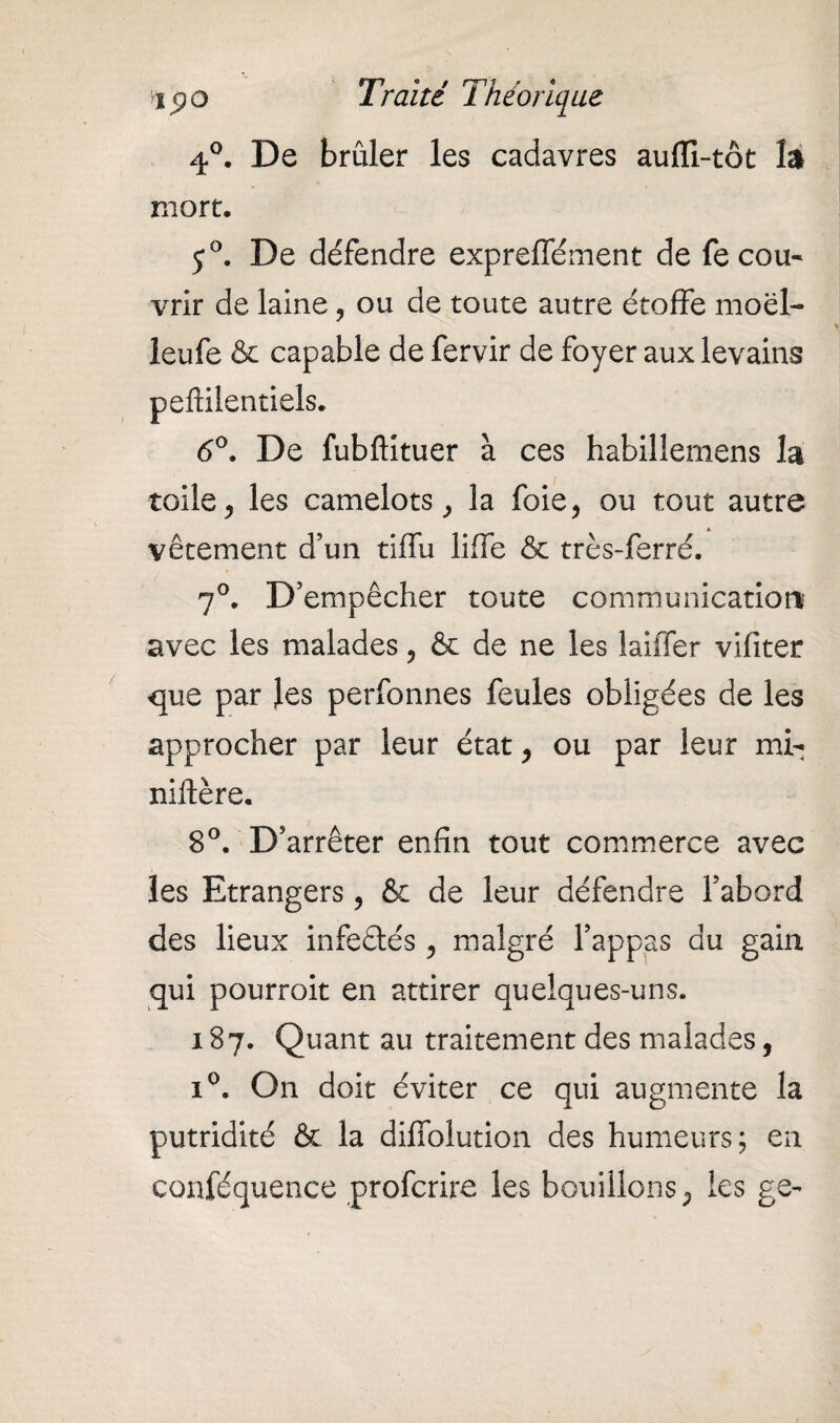 4°. De brûler les cadavres auffi-tôt la mort. j°. De défendre expreffément de fecou- vrir de laine ? ou de toute autre étoffe moël- leufe & capable de fervir de foyer aux levains 6°. De fubftituer à ces habillernens la toile y les camelots, la foie, ou tout autre vêtement d’un tiffu lilfe & très-ferré. 7°. D’empêcher toute communication' avec les malades, & de ne les lailTer vifiter que par les perfonnes feules obligées de les approcher par leur état, ou par leur mi- niflëre. 8°. D’arrêter enfin tout commerce avec les Etrangers , & de leur défendre l’abord des lieux infeétés , malgré l’appas du gain qui pourroit en attirer quelques-uns. 187. Quant au traitement des malades, i°. On doit éviter ce qui augmente la putridité & la difiblution des humeurs; en conféquence profcrire les bouillons ; les ge-