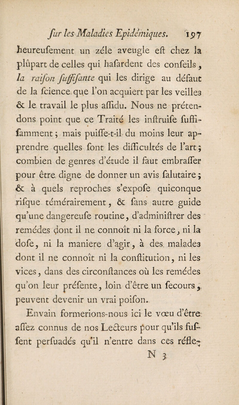 heureufement un zélé aveugle eft chez la plupart de celles qui hafardent des confeils , la raifort fufftfante qui les dirige au défaut de la fcience. que l’on acquiert par les veilles & le travail le plus afïldu. Nous ne préten¬ dons point que ce Traité les inftruife fuffi- famment ; mais puiffe-t-iL du moins leur ap¬ prendre quelles font les difficultés de fart; combien de genres d’étude il faut embraffer pour être digne de donner un avis falutaire; & à quels reproches s’expofe quiconque rifque témérairement , & fans autre guide qu’une dangereufe routine, d’adminiftrer des remèdes dont il ne connoît ni la force, ni la dofe, ni la maniéré d’agir, à des, malades dont il ne connoît ni la conftitution, ni les vices, dans des circonltances où les remèdes qu’on leur préfente, loin d’être un fecours^ peuvent devenir un vrai poifom Envain formerions-nous ici le vœu d’être- allez connus de nos Leêteurs pour qu’ils brif¬ fent perfuadés qu’il n’entre dans ces réfle- N J