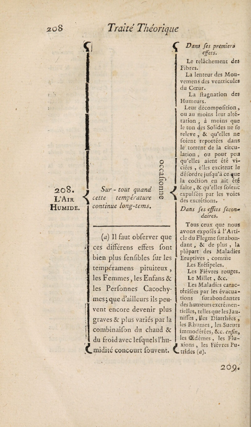 :zü8 208. 'L’Air Humide. Traité Théoriq ne Ç O O £■> 5wr - tout quand cette température continue long-tems. O 3 P CD (<z) îl faut obferver que ces diffère ns effets font bien plus fenfiblés fur les tempéramens pituiteux , les Femmes, les Enfans & les Perfonnes Cacochy¬ mes, que d’ailleurs ils peu¬ vent encore devenir plus graves & plus variés par la combinaifon du chaud & du froid avec lefquelsl’hu- kC.midité concourt fouvent. £. Dans fes premier* effets. Le relâchement des Fibres. La lenteur des Mou- vemens des ventricules du Cœur. La ftagnation des Humeurs. Leur dccompofîtion, ou au moins leur alte¬ ration , à moins que le ton des Solides 11e fe releve , & qu’elles ne foient reportées dans le torrenr de la circu¬ lation , ou pour peu qu’elles aient été vi¬ ciées , elles excitent le défordre jufqu’à ce que la codion en ait été faite , 6c qu’elles foienc expulfées par les voies des excrétions. ' Dans fes effets fecon- daires. Tous ceux que nous avons expofés à 1JArti¬ cle du Flegme furabon- dant, & de plus , la plupart des Maladies Eruptives , comme Les Eréfipeles. Les Fièvres rouges. Le Millet, 6cc. Les Maladies carac¬ térisées par les évacua¬ tions furabondantes des humeurs excrémen¬ tielles, tellesque les Jau¬ ni ifes , Iles Diarrhées , les Rhumes, les Sueurs immodérées, 6cc. cnfin9 les Œdèmes , les Flu¬ xions , les Fièvres Pu¬ trides (a). 20$.