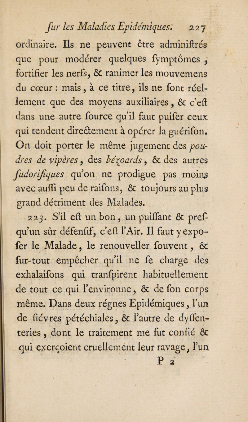 ordinaire. Ils ne peuvent être adminiftrés que pour modérer quelques fymptômes , fortifier les nerfs, &C ranimer les mouvemens du cœur : mais, à ce titre, ils ne font réel¬ lement que des moyens auxiliaires, & c’eft dans une autre fource qu’il faut puifer ceux qui tendent direâement à opérer la guérifon. On doit porter le même jugement des pou¬ dres de vipères, des bérpards , & des autres fudorifiques qu’on ne prodigue pas moins avec aufii peu de raifons, & toujours au plus grand détriment des Malades. 223. S’il efl: un bon, un puiflant & pref* qu’un sûr défenfif, c’efl: l’Air. Il faut y expo- fer le Malade, le renouveller fouvent, & fur-tout empêcher qu’il ne fe charge des exhalaifons qui tranfpirent habituellement de tout ce qui l’environne, & de fon corps même. Dans deux régnes Epidémiques, l’un * • de fièvres pétéchiales, & l’autre de dyfien- teries, dont le traitement me fut confié & qui exerçoient cruellement leur ravage, l’un P 2