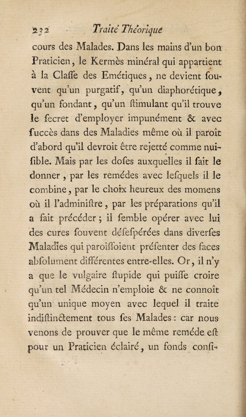 I cours des Malades. Dans les mains d’un bon Praticien 5 îe Kermès minéral qui appartient à la Claffe des Emétiques, ne devient fou- vent qu’un purgatif, qu’un diaphorétique , qu'un fondant, qu’un ftimulant qu’il trouve le fecret d’employer impunément & avec fuccès dans des Maladies même où il paraît d’abord qu’il devrait être rejetté comme nui- •« fible. Mais par les dofes auxquelles il fait le donner , par les remèdes avec lefquels il le combine, par le choix heureux des momens où il Fadminiftre, par les préparations qu’il a fait précéder ; il femble opérer avec lui des cures fouvent défefpérées dans diverfes Maladies qui paroiffoient préfenter des faces abfolument différentes entre-elles. Or, il n’y a que le vulgaire ftupide qui puiffe croire qu’un tel Médecin n’emploie & ne connoît qu’un unique moyen avec lequel il traite indiftinâement tous fes Malades : car nous venons de prouver que le même remède eft pour un Praticien éclairé, un fonds confia