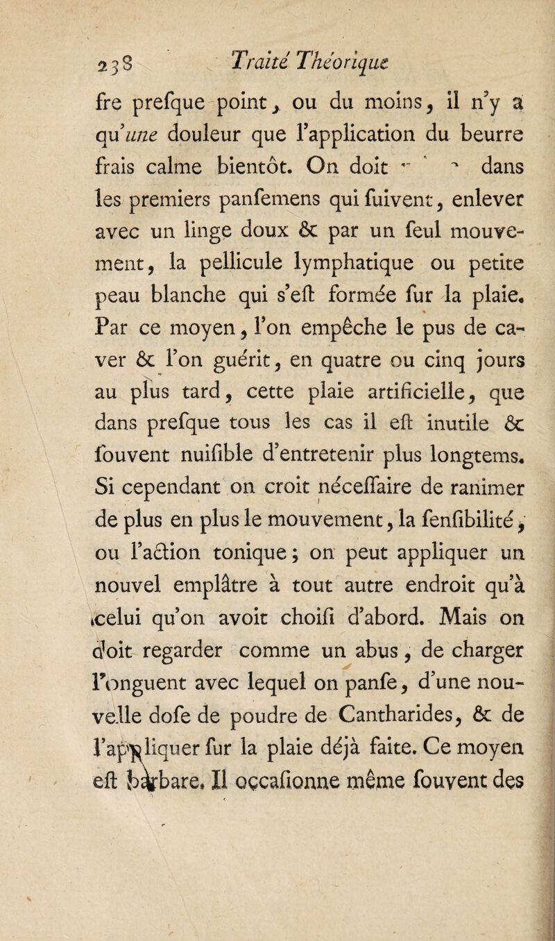 fre prefque points ou du moins, il n’y a c^xune douleur que l’application du beurre frais calme bientôt. On doit  dans les premiers panfemens qui fuivent, enlever avec un linge doux & par un feul mouve¬ ment, la pellicule lymphatique ou petite peau blanche qui s’eft formée fur la plaie* Par ce moyen, l’on empêche le pus de ca- ver & l’on guérit, en quatre ou cinq jours au plus tard, cette plaie artificielle, que dans prefque tous les cas il eff inutile & fouvent nuifible d’entretenir plus longtems. Si cependant on croit néceffaire de ranimer de plus en plus le mouvement, la fenfibilité, ou Faction tonique; on peut appliquer un nouvel emplâtre à tout autre endroit qu’à ♦celui qu’on avoir choifi d’abord. Mais on doit regarder comme un abus, de charger Ponguent avec lequel on panfe, d’une nou¬ velle dofe de poudre de Cantharides, & de l’appliquer fur la plaie déjà faite. Ce moyen eft barbare, Il oçcafionne même fouvent des